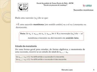 Escola Secundária de Fontes Pereira de Melo - 401780
                              "Escola em processo de mudança“

                                                                             Sucessões monótonas


Dada uma sucessão (un) diz-se que:

È uma sucessão monótona (em sentido estrito) se e só se é crescente ou
decrescente.




                                                         Manuela Lopes                         9
 