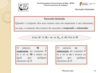 Escola Secundária de Fontes Pereira de Melo - 401780
                           "Escola em processo de mudança“

                                                                          Sucessões Limitadas



                            Sucessão limitada
Quando o conjunto dos seus termos tem um majorante e um minorante,
ou seja, o conjunto dos termos da sucessão é majorado e minorado.




 O número       M       é                     O número m             é
 majorante do conjunto P                      minorante do conjunto P
 se e só se M é maior ou                      se e só se m é menor ou
 igual    que    qualquer                     igual    que    qualquer
 elemento de P.                               elemento de P.


                                                      Manuela Lopes                         12
 