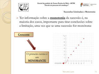 Escola Secundária de Fontes Pereira de Melo - 401780
                          "Escola em processo de mudança“


                                                      Sucessões Limitadas e Monotonia

   Ter informação sobre a monotonia da sucessão é, na
    maioria dos casos, importante para tirar conclusões sobre
    a limitação, uma vez que se uma sucessão for monótona:

Crescente




         O primeiro termo é
                um
          MINORANTE


                                                     Manuela Lopes                  13
 