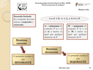 Escola Secundária de Fontes Pereira de Melo - 401780
                                 "Escola em processo de mudança“

                                                                                   Síntese aula


Sucessão limitada
Se o conjunto dos seus
termos é majorado e
minorado.                             m é minorante do                   M é majorante do
                                      conjunto P se e só                 conjunto P se e só
                                      se m é menor ou                    se M é maior ou
                                      igual que qualquer                 igual que qualquer
                                      elemento de P.                     elemento de P.
  Monótona
  crescente

                                        Monótona
                                       decrescente
O primeiro termo é                                                       O primeiro termo é
       um                                                                       um
 MINORANTE                                                                MAJORANTE

                                                            Manuela Lopes                         19
 