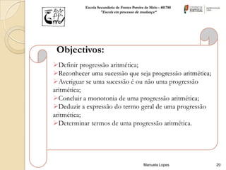 Escola Secundária de Fontes Pereira de Melo - 401780
                   "Escola em processo de mudança“




 Objectivos:
Definir progressão aritmética;
Reconhecer uma sucessão que seja progressão aritmética;
Averiguar se uma sucessão é ou não uma progressão
aritmética;
Concluir a monotonia de uma progressão aritmética;
Deduzir a expressão do termo geral de uma progressão
aritmética;
Determinar termos de uma progressão aritmética.




                                              Manuela Lopes       20
 