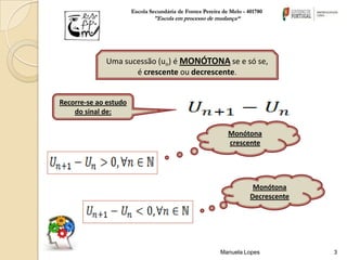 Escola Secundária de Fontes Pereira de Melo - 401780
                               "Escola em processo de mudança“




             Uma sucessão (un) é MONÓTONA se e só se,
                    é crescente ou decrescente.


Recorre-se ao estudo
    do sinal de:

                                                             Monótona
                                                             crescente




                                                                       Monótona
                                                                      Decrescente




                                                          Manuela Lopes             3
 