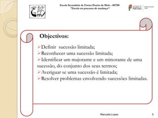 Escola Secundária de Fontes Pereira de Melo - 401780
                  "Escola em processo de mudança“




 Objectivos:
Definir sucessão limitada;
Reconhecer uma sucessão limitada;
Identificar um majorante e um minorante de uma
sucessão, do conjunto dos seus termos;
Averiguar se uma sucessão é limitada;
Resolver problemas envolvendo sucessões limitadas.




                                             Manuela Lopes       5
 