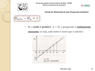 Escola Secundária de Fontes Pereira de Melo - 401780
                  "Escola em processo de mudança“



                      Estudo da Monotonia de uma Progressão aritmética




 Se a razão é positiva (r > 0), a progressão é estritamente
   crescente; ou seja, cada termo é maior que o anterior.




                                             Manuela Lopes               10
 