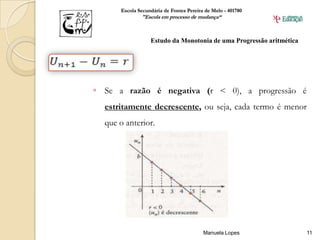 Escola Secundária de Fontes Pereira de Melo - 401780
              "Escola em processo de mudança“



                  Estudo da Monotonia de uma Progressão aritmética




 Se a razão é negativa (r < 0), a progressão é
  estritamente decrescente, ou seja, cada termo é menor
  que o anterior.




                                         Manuela Lopes               11
 
