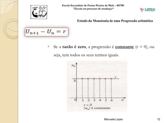 Escola Secundária de Fontes Pereira de Melo - 401780
               "Escola em processo de mudança“



                   Estudo da Monotonia de uma Progressão aritmética




 Se a razão é zero, a progressão é constante (r = 0), ou
   seja, tem todos os seus termos iguais.




                                          Manuela Lopes               12
 