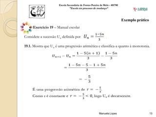 Escola Secundária de Fontes Pereira de Melo - 401780
                              "Escola em processo de mudança“



                                                                             Exemplo prático
     Exercício 19 – Manual escolar

Considere a sucessão Un definida por:

19.1. Mostra que Un é uma progressão aritmética e classifica-a quanto à monotonia.




                                                         Manuela Lopes                         13
 