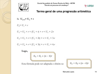 Escola Secundária de Fontes Pereira de Melo - 401780
                            "Escola em processo de mudança“


                   Termo geral de uma progressão aritmética

Se Un+1= Un + r

U 2= U 1 + r

U3 = U2 + r = (U1 + r) + r = U1 + 2.r

U4 = U3 + r = (U1 + 2r) + r = U1 + 3.r

U5 = U4 + r = (U1 + 3r) + r = U1 + 4.r

     Logo,




     Esta fórmula pode ser adaptada e obtém-se:


                                                       Manuela Lopes       14
 