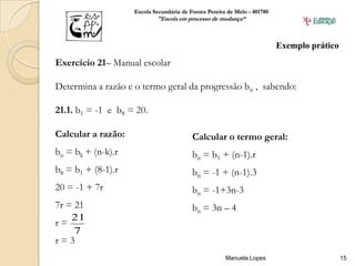Escola Secundária de Fontes Pereira de Melo - 401780
                            "Escola em processo de mudança“



                                                                           Exemplo prático
Exercício 21– Manual escolar

Determina a razão e o termo geral da progressão bn , sabendo:

21.1. b1 = -1 e b8 = 20.

Calcular a razão:                         Calcular o termo geral:
bn = bk + (n-k).r                         bn = b1 + (n-1).r
b8 = b1 + (8-1).r                         bn = -1 + (n-1).3
20 = -1 + 7r                              bn = -1+3n-3
7r = 21                                   bn = 3n – 4
    21
r=
     7
r=3
                                                       Manuela Lopes                         15
 