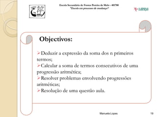 Escola Secundária de Fontes Pereira de Melo - 401780
                  "Escola em processo de mudança“




 Objectivos:
Deduzir a expressão da soma dos n primeiros
termos;
Calcular a soma de termos consecutivos de uma
progressão aritmética;
Resolver problemas envolvendo progressões
aritméticas;
Resolução de uma questão aula.



                                             Manuela Lopes       19
 