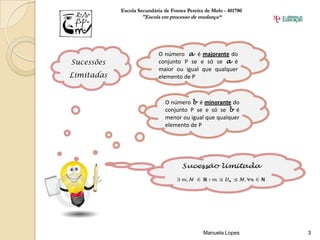 Escola Secundária de Fontes Pereira de Melo - 401780
                    "Escola em processo de mudança“




                            O número a é majorante do
Sucessões                   conjunto P se e só se a é
                            maior ou igual que qualquer
Limitadas                   elemento de P



                              O número b é minorante do
                              conjunto P se e só se b é
                              menor ou igual que qualquer
                              elemento de P




                                               Manuela Lopes       3
 