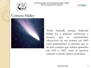 Escola Secundária de Fontes Pereira de Melo - 401780
                    "Escola em processo de mudança“




Cometa Halley


                              Assim batizado porque Edmond
                              Halley foi o primeiro astrônomo a
                              teorizar   que    as    características
                              observáveis de um cometa em 1683
                              eram praticamente as mesmas que as
                              de dois cometas que tinham aparecido
                              em 1531 e 1607, eram os mesmos
                              cometas e seriam objetos periódicos.



                                               Manuela Lopes        4
 