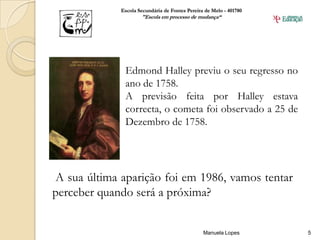 Escola Secundária de Fontes Pereira de Melo - 401780
                     "Escola em processo de mudança“




              Edmond Halley previu o seu regresso no
              ano de 1758.
              A previsão feita por Halley estava
              correcta, o cometa foi observado a 25 de
              Dezembro de 1758.




A sua última aparição foi em 1986, vamos tentar
perceber quando será a próxima?


                                                Manuela Lopes       5
 