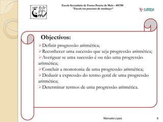 Escola Secundária de Fontes Pereira de Melo - 401780
                   "Escola em processo de mudança“




 Objectivos:
Definir progressão aritmética;
Reconhecer uma sucessão que seja progressão aritmética;
Averiguar se uma sucessão é ou não uma progressão
aritmética;
Concluir a monotonia de uma progressão aritmética;
Deduzir a expressão do termo geral de uma progressão
aritmética;
Determinar termos de uma progressão aritmética.




                                              Manuela Lopes       6
 