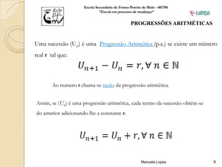Escola Secundária de Fontes Pereira de Melo - 401780
                              "Escola em processo de mudança“


                                                   PROGRESSÕES ARITMÉTICAS


Uma sucessão (Un) é uma Progressão Aritmética (p.a.) se existe um número
real r tal que:



        Ao numero r chama-se razão da progressão aritmética.


Assim, se (Un) é uma progressão aritmética, cada termo da sucessão obtém-se
do anterior adicionando-lhe a constante r.




                                                         Manuela Lopes        8
 