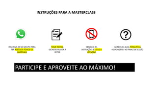 INSTRUÇÕES PARA A MASTERCLASS
TOME NOTAS,
ESCREVER AJUDA A
RETER
DESLIGUE AS
DISTRAÇÕES E LIGUE A
ATENÇÃO
ESCREVA AS SUAS PERGUNTAS,
RESPONDEREI NO FINAL DA SESSÃO
PARTICIPE E APROVEITE AO MÁXIMO!
INSCREVA-SE NO GRUPO PARA
TER ACESSO A TODOS OS
MATERIAIS
 