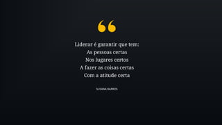 Liderar é garantir que tem:
As pessoas certas
Nos lugares certos
A fazer as coisas certas
Com a atitude certa
SUSANA BARROS
 