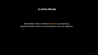 A minha Missão
Desenvolver mais e melhores líderes nas empresas,
capazes de fazer crescer as suas pessoas e os seus negócios.
 