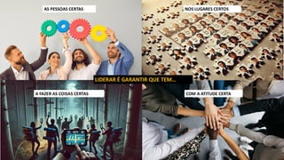 AS PESSOAS CERTAS NOS LUGARES CERTOS
COM A ATITUDE CERTA
A FAZER AS COISAS CERTAS
LIDERAR É GARANTIR QUE TEM…
 