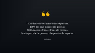 100% dos seus colaboradores são pessoas.
100% dos seus clientes são pessoas.
100% dos seus fornecedores são pessoas.
Se não percebe de pessoas, não percebe de negócios.
SIMON SINEK
 