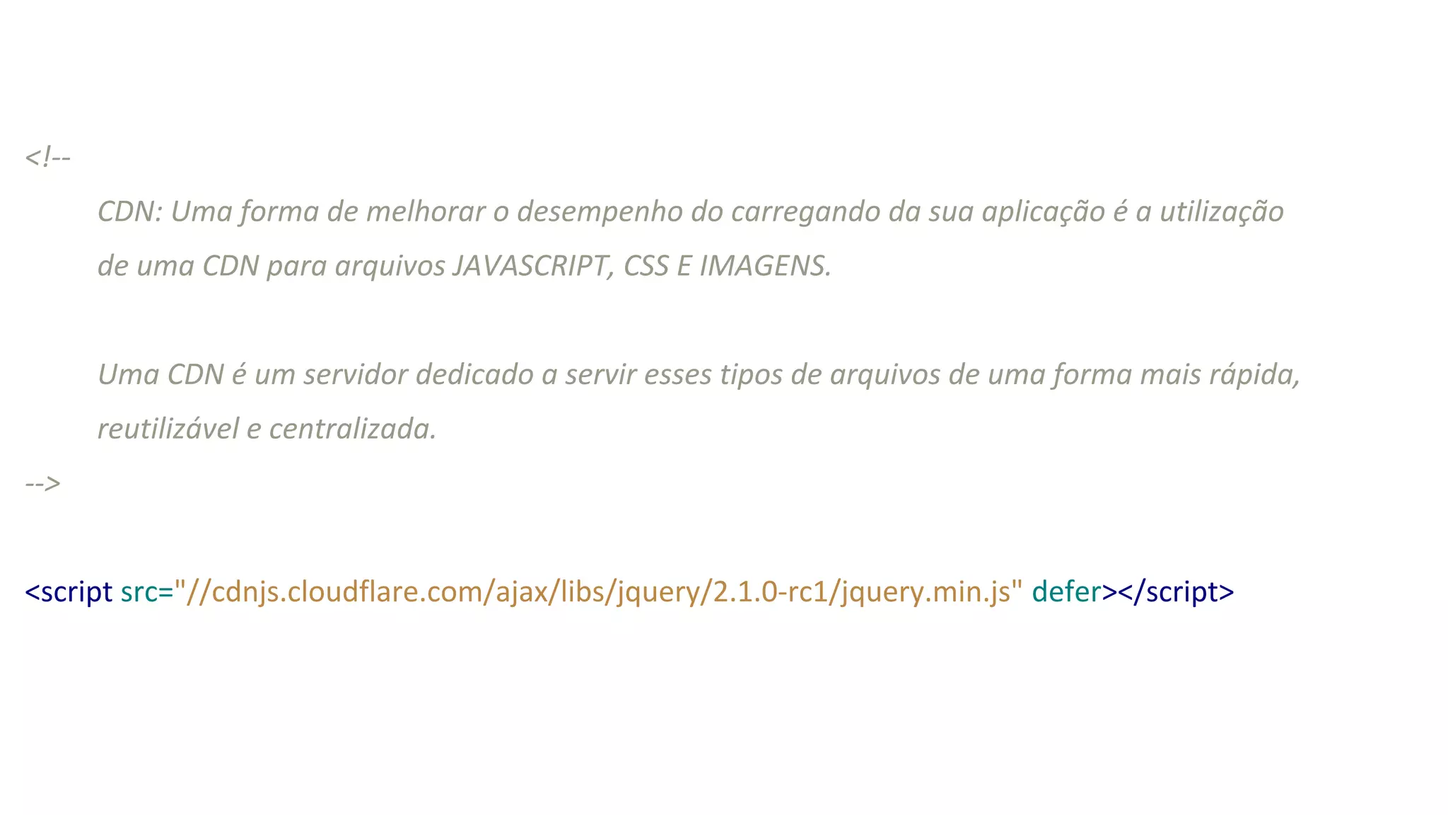 <!--
CDN: Uma forma de melhorar o desempenho do carregando da sua aplicação é a utilização
de uma CDN para arquivos JAVASCRIPT, CSS E IMAGENS.
Uma CDN é um servidor dedicado a servir esses tipos de arquivos de uma forma mais rápida,
reutilizável e centralizada.
-->
<script src="//cdnjs.cloudflare.com/ajax/libs/jquery/2.1.0-rc1/jquery.min.js" defer></script>
 