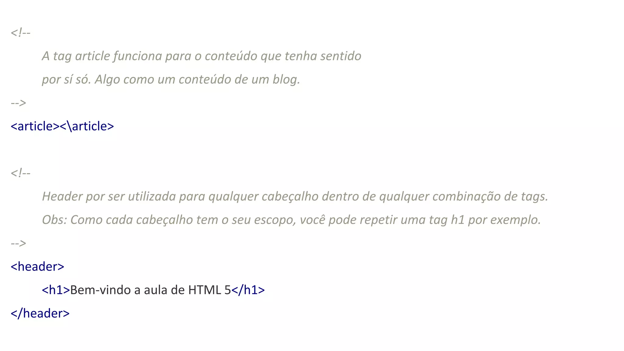 <!--
A tag article funciona para o conteúdo que tenha sentido
por sí só. Algo como um conteúdo de um blog.
-->
<article><article>
<!--
Header por ser utilizada para qualquer cabeçalho dentro de qualquer combinação de tags.
Obs: Como cada cabeçalho tem o seu escopo, você pode repetir uma tag h1 por exemplo.
-->
<header>
<h1>Bem-vindo a aula de HTML 5</h1>
</header>
 