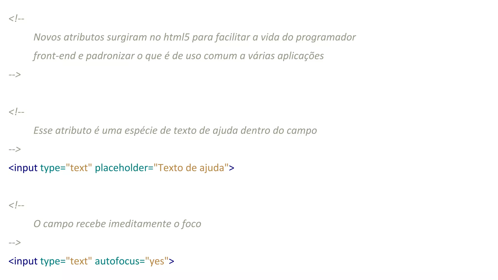 <!--
Novos atributos surgiram no html5 para facilitar a vida do programador
front-end e padronizar o que é de uso comum a várias aplicações
-->
<!--
Esse atributo é uma espécie de texto de ajuda dentro do campo
-->
<input type="text" placeholder="Texto de ajuda">
<!--
O campo recebe imeditamente o foco
-->
<input type="text" autofocus="yes">
 