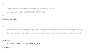 <!--
A tag article funciona para o conteúdo que tenha sentido
por sí só. Algo como um conteúdo de um blog.
-->
<article><article>
<!--
Header por ser utilizada para qualquer cabeçalho dentro de qualquer combinação de tags.
Obs: Como cada cabeçalho tem o seu escopo, você pode repetir uma tag h1 por exemplo.
-->
<header>
<h1>Bem-vindo a aula de HTML 5</h1>
</header>
 