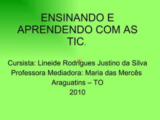 ENSINANDO E APRENDENDO COM AS TIC .  Cursista: Lineide Rodrigues Justino da Silva  Professora Mediadora: Maria das Mercês  Araguatins – TO 2010 