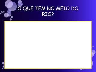 O QUE TEM NO MEIO DO
RIO?
 