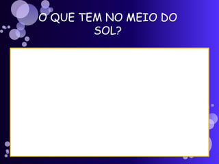 O QUE TEM NO MEIO DO
SOL?
 