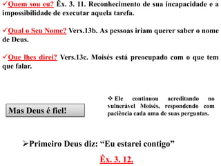 Quem sou eu? Êx. 3. 11. Reconhecimento de sua incapacidade e a
impossibilidade de executar aquela tarefa.

Qual o Seu Nome? Vers.13b. As pessoas iriam querer saber o nome
de Deus.

Que lhes direi? Vers.13c. Moisés está preocupado com o que tem
que falar.



                                Ele continuou acreditando no
                               vulnerável Moisés, respondendo com
 Mas Deus é fiel!              paciência cada uma de suas perguntas.




     Primeiro Deus diz: “Eu estarei contigo”
                            Êx. 3. 12.
 