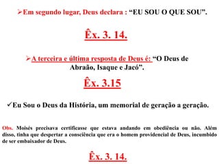 Em segundo lugar, Deus declara : “EU SOU O QUE SOU”.


                                 Êx. 3. 14.

         A terceira e última resposta de Deus é: “O Deus de
                       Abraão, Isaque e Jacó”.

                                 Êx. 3.15
 Eu Sou o Deus da História, um memorial de geração a geração.


Obs. Moisés precisava certificasse que estava andando em obediência ou não. Além
disso, tinha que despertar a consciência que era o homem providencial de Deus, incumbido
de ser embaixador de Deus.


                                   Êx. 3. 14.
 