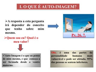 I. O QUE É AUTO-IMAGEM?


 A resposta a esta pergunta
 irá depender do conceito
 que tenho sobre mim
 mesmo.
                                                 Pv. 26. 7.
 Quem sou eu? Qual é o
     meu valor?


                                Obs. é uma das partes da
Auto Imagem é o que eu penso   personalidade      humana       mais
de mim mesmo, e que começa a    vulnerável e pode ser afetada. 95%
ser formada desde o ventre      das pessoas se sentem inferiores.
materno.
 