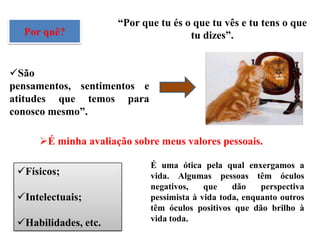 “Por que tu és o que tu vês e tu tens o que
  Por quê?                            tu dizes”.


São
pensamentos, sentimentos e
atitudes que temos para
conosco mesmo”.

     É minha avaliação sobre meus valores pessoais.

                             É uma ótica pela qual enxergamos a
 Físicos;                   vida. Algumas pessoas têm óculos
                             negativos,    que    dão    perspectiva
 Intelectuais;              pessimista à vida toda, enquanto outros
                             têm óculos positivos que dão brilho à
                             vida toda.
 Habilidades, etc.
 