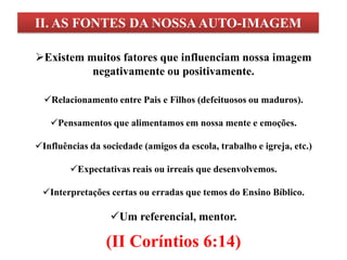 II. AS FONTES DA NOSSA AUTO-IMAGEM

Existem muitos fatores que influenciam nossa imagem
          negativamente ou positivamente.

  Relacionamento entre Pais e Filhos (defeituosos ou maduros).

   Pensamentos que alimentamos em nossa mente e emoções.

Influências da sociedade (amigos da escola, trabalho e igreja, etc.)

        Expectativas reais ou irreais que desenvolvemos.

 Interpretações certas ou erradas que temos do Ensino Bíblico.

                  Um referencial, mentor.

                 (II Coríntios 6:14)
 