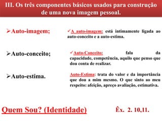 III. Os três componentes básicos usados para construção
               de uma nova imagem pessoal.

 Auto-imagem;        A auto-imagem: está intimamente ligada ao
                      auto-conceito e a auto-estima.


 Auto-conceito;       Auto-Conceito:            fala            da
                       capacidade, competência, aquilo que penso que
                       dou conta de realizar.

 Auto-estima.         Auto-Estima: trata do valor e da importância
                       que dou a mim mesmo. O que sinto ao meu
                       respeito: afeição, apreço avaliação, estimativa.




Quem Sou? (Identidade)                         Êx. 2. 10,11.
 