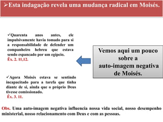 Esta indagação revela uma mudança radical em Moisés.



  Quarenta      anos    antes,   ele
  impulsivamente havia tomado para si
  a responsabilidade de defender um
  companheiro hebreu que estava              Vemos aqui um pouco
  sendo espancado por um egípcio.
  Êx. 2. 11,12.                                     sobre a
                                             auto-imagem negativa
                                                   de Moisés.
  Agora Moisés estava se sentindo
  incapacitado para a tarefa que tinha
  diante de si, ainda que o próprio Deus
  tivesse comissionado.
   Êx. 3. 11.

Obs. Uma auto-imagem negativa influencia nossa vida social, nosso desempenho
ministerial, nosso relacionamento com Deus e com as pessoas.
 
