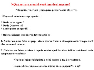Que retrato mental você tem de si mesmo?
            Bons líderes criam tempo para pensar como ele se ver.

Faça a si mesmo essas perguntas:

* Onde estou agora?
* Onde Quero está?
* Como posso chegar lá?

Outro exercício que líderes devem fazer é:

1. Anotar em uma folha de papel cinco pontos fracos e cinco pontos fortes que você
observa em si mesmo.

2. Coloque em folhas avulsas e depois analise qual das duas folhas você levou mais
tempo para relacionar.

           Faça a seguinte pergunta a você mesmo a luz do resultado.

           Isto me diz alguma coisa sobre minha auto-imagem? O que?
 