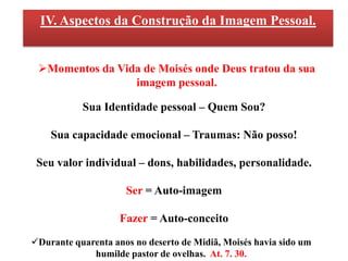 IV. Aspectos da Construção da Imagem Pessoal.


 Momentos da Vida de Moisés onde Deus tratou da sua
                 imagem pessoal.

           Sua Identidade pessoal – Quem Sou?

    Sua capacidade emocional – Traumas: Não posso!

 Seu valor individual – dons, habilidades, personalidade.

                     Ser = Auto-imagem

                    Fazer = Auto-conceito

Durante quarenta anos no deserto de Midiã, Moisés havia sido um
             humilde pastor de ovelhas. At. 7. 30.
 