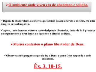 O ambiente onde viveu era de abandono e solidão.



Depois de obscuridade, o conceito que Moisés passou a ter de si mesmo, era uma
imagem pessoal negativa.

Agora, “este homem, outrora Auto-designado libertador, tinha de ir à presença
do orgulhoso rei e tirar Israel do Egito sob a direção de Deus.



       Moisés contestou o plano libertador de Deus.

  Observe as três perguntas que ele faz a Deus, e como Deus responde a cada
                                 uma delas.


                           Êx. 3. 10-15.
 