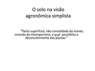 O solo na visão
agronômica simplista
• “Parte superficial, não consolidada, do manto
do intemperismo, a qual encerra matéria
orgâni “Parte superficial, não consolidada do manto,
oriundo do intemperismo, a qual possibilita o
desenvolvimento das plantas ”
 