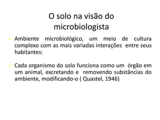 O solo na visão do
microbiologista
✓ Ambiente microbiológico, um meio de cultura
complexo com as mais variadas interações entre seus
habitantes:
✓ Cada organismo do solo funciona como um órgão em
um animal, excretando e removendo substâncias do
ambiente, modificando-o ( Quastel, 1946)
 