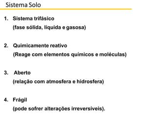 1. Sistema trifásico
(fase sólida, líquida e gasosa)
2. Quimicamente reativo
(Reage com elementos químicos e moléculas)
3. Aberto
(relação com atmosfera e hidrosfera)
4. Frágil
(pode sofrer alterações irreversíveis).
Sistema Solo
 
