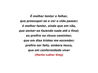 É melhor tentar e falhar,
que preocupar-se e ver a vida passar;
é melhor tentar, ainda que em vão,
que sentar-se fazendo nada até o final;
eu prefiro na chuva caminhar,
que em dias tristes me esconder;
prefiro ser feliz, embora louco,
que em conformidade viver
(Martin Luther King)
 