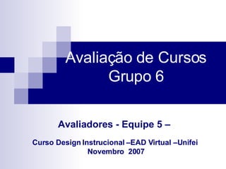 Avaliação de Cursos   Grupo 6  Avaliadores - Equipe 5 –   Curso Design Instrucional –EAD Virtual –Unifei  Novembro  2007   