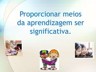 Proporcionar meios
da aprendizagem ser
    significativa.
 
