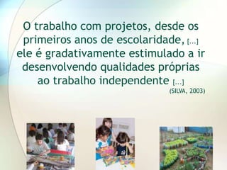 O trabalho com projetos, desde os
 primeiros anos de escolaridade, [...]
ele é gradativamente estimulado a ir
 desenvolvendo qualidades próprias
    ao trabalho independente [...]
                              (SILVA, 2003)
 