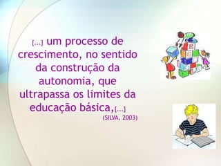 um processo de
  [...]

crescimento, no sentido
    da construção da
     autonomia, que
ultrapassa os limites da
  educação básica,[...]
                 (SILVA, 2003)
 