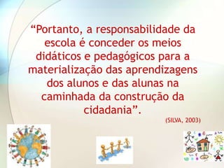 “Portanto, a responsabilidade da
   escola é conceder os meios
 didáticos e pedagógicos para a
materialização das aprendizagens
   dos alunos e das alunas na
  caminhada da construção da
           cidadania”.
                         (SILVA, 2003)
 